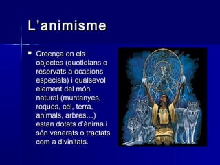 L’animismeL’animisme
 Creença on elsCreença on els
objectes (quotidians oobjectes (quotidians o
reservats a ocasionsreservats a ocasions
especials) i qualsevolespecials) i qualsevol
element del mónelement del món
natural (muntanyes,natural (muntanyes,
roques, cel, terra,roques, cel, terra,
animals, arbres…)animals, arbres…)
estan dotats d’ànima iestan dotats d’ànima i
són venerats o tractatssón venerats o tractats
com a divinitats.com a divinitats.
 