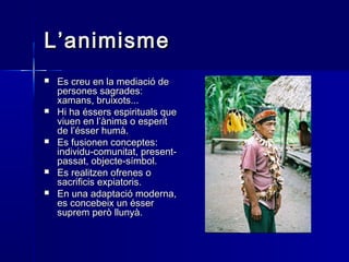 L’animismeL’animisme
 Es creu en la mediació deEs creu en la mediació de
persones sagrades:persones sagrades:
xamans, bruixots...xamans, bruixots...
 Hi ha éssers espirituals queHi ha éssers espirituals que
viuen en l’ànima o esperitviuen en l’ànima o esperit
de l’ésser humà.de l’ésser humà.
 Es fusionen conceptes:Es fusionen conceptes:
individu-comunitat, present-individu-comunitat, present-
passat, objecte-símbol.passat, objecte-símbol.
 Es realitzen ofrenes oEs realitzen ofrenes o
sacrificis expiatoris.sacrificis expiatoris.
 En una adaptació moderna,En una adaptació moderna,
es concebeix un ésseres concebeix un ésser
suprem però llunyà.suprem però llunyà.
 