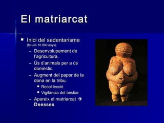 El matriarcatEl matriarcat
 Inici del sedentarismeInici del sedentarisme
(fa uns 10.000 anys).(fa uns 10.000 anys).
– Desenvolupament deDesenvolupament de
l’agricultura.l’agricultura.
– Ús d’animals per a úsÚs d’animals per a ús
domèstic.domèstic.
– Augment del paper de laAugment del paper de la
dona en la tribu.dona en la tribu.
 Recol·leccióRecol·lecció
 Vigilància del bestiarVigilància del bestiar
– Apareix el matriarcatApareix el matriarcat 
DeessesDeesses
 