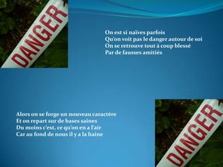On est si naïves parfoisQu’on voit pas le danger autour de soiOn se retrouve tout à coup blessé Par de fausses amitiésAlors on se forge un nouveau caractèreEt on repart sur de bases sainesDu moins c’est, ce qu’on en a l’airCar au fond de nous il y a la haine