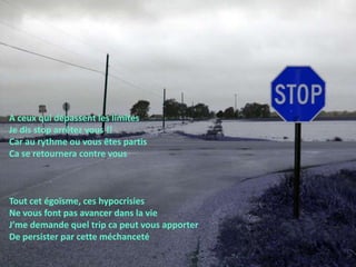 A ceux qui dépassent les limitesJe dis stop arrêtez vous !!Car au rythme ou vous êtes partis Ca se retournera contre vousTout cet égoïsme, ces hypocrisiesNe vous font pas avancer dans la vieJ’me demande quel trip ca peut vous apporter De persister par cette méchanceté