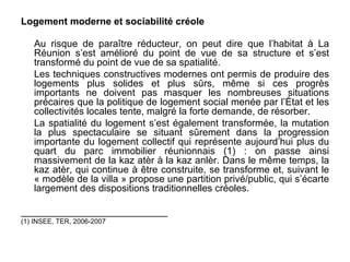 Logement moderne et sociabilité créole

   Au risque de paraître réducteur, on peut dire que l’habitat à La
   Réunion s’est amélioré du point de vue de sa structure et s’est
   transformé du point de vue de sa spatialité.
   Les techniques constructives modernes ont permis de produire des
   logements plus solides et plus sûrs, même si ces progrès
   importants ne doivent pas masquer les nombreuses situations
   précaires que la politique de logement social menée par l’État et les
   collectivités locales tente, malgré la forte demande, de résorber.
   La spatialité du logement s’est également transformée, la mutation
   la plus spectaculaire se situant sûrement dans la progression
   importante du logement collectif qui représente aujourd’hui plus du
   quart du parc immobilier réunionnais (1) : on passe ainsi
   massivement de la kaz atèr à la kaz anlèr. Dans le même temps, la
   kaz atèr, qui continue à être construite, se transforme et, suivant le
   « modèle de la villa » propose une partition privé/public, qui s’écarte
   largement des dispositions traditionnelles créoles.

___________________________
(1) INSEE, TER, 2006-2007
 