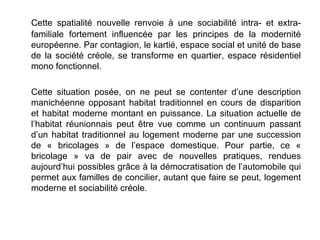 Cette spatialité nouvelle renvoie à une sociabilité intra- et extra-
familiale fortement influencée par les principes de la modernité
européenne. Par contagion, le kartié, espace social et unité de base
de la société créole, se transforme en quartier, espace résidentiel
mono fonctionnel.

Cette situation posée, on ne peut se contenter d’une description
manichéenne opposant habitat traditionnel en cours de disparition
et habitat moderne montant en puissance. La situation actuelle de
l’habitat réunionnais peut être vue comme un continuum passant
d’un habitat traditionnel au logement moderne par une succession
de « bricolages » de l’espace domestique. Pour partie, ce «
bricolage » va de pair avec de nouvelles pratiques, rendues
aujourd’hui possibles grâce à la démocratisation de l’automobile qui
permet aux familles de concilier, autant que faire se peut, logement
moderne et sociabilité créole.
 