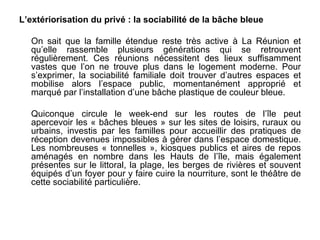 L’extériorisation du privé : la sociabilité de la bâche bleue

  On sait que la famille étendue reste très active à La Réunion et
  qu’elle rassemble plusieurs générations qui se retrouvent
  régulièrement. Ces réunions nécessitent des lieux suffisamment
  vastes que l’on ne trouve plus dans le logement moderne. Pour
  s’exprimer, la sociabilité familiale doit trouver d’autres espaces et
  mobilise alors l’espace public, momentanément approprié et
  marqué par l’installation d’une bâche plastique de couleur bleue.

  Quiconque circule le week-end sur les routes de l’île peut
  apercevoir les « bâches bleues » sur les sites de loisirs, ruraux ou
  urbains, investis par les familles pour accueillir des pratiques de
  réception devenues impossibles à gérer dans l’espace domestique.
  Les nombreuses « tonnelles », kiosques publics et aires de repos
  aménagés en nombre dans les Hauts de l’île, mais également
  présentes sur le littoral, la plage, les berges de rivières et souvent
  équipés d’un foyer pour y faire cuire la nourriture, sont le théâtre de
  cette sociabilité particulière.
 