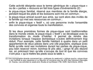 Cette activité désignée sous le terme générique de « pique-nique »
       ou de « parties » recouvre en fait trois types d’événements (2) :
-      le pique-nique familial, réservé aux membres de la famille élargie,
       pendant lequel les plats et les boissons sont mis en commun ;
-      le pique-nique amical ouvert aux amis, qui sont alors des invités de
       la famille qui met ses ressources en commun ;
-      enfin le pique-nique « festif », où une personne invite l’ensemble
       des convives et organise toute la manifestation.

       Si les deux premières formes de pique-nique sont traditionnelles
       dans le monde créole, le pique-nique « festif » se développe avec la
       transformation du mode d’habiter. Il permet de rendre des
       invitations lorsque l’espace domestique s’avère définitivement trop
       réduit. Pour exemple, cette famille habitant à quatre dans un petit
       appartement de deux pièces dans une cité populaire, explique avec
       fierté qu’elle rend ses invitations durant les parties de pique-nique,
       pou bien resevoir minm, konmsa lé plïs alèz, i gingn fé plïs dézord
       osi, en précisant bien qu’elle s’occupe de tout et que les convives
       n’ont plus « qu’à mettre les pieds sous la table ».
___________________________

(2) Une monographie récente concernant les « pratiques du week-end » indique que le « pique-nique
     » est l’activité la plus répandue à La Réunion et concerne plus de 40% des individus interrogés
     (S. Hoarau, Les activités du week-end, Études et synthèses n°66, ODR, Saint-Denis, 2003).
 