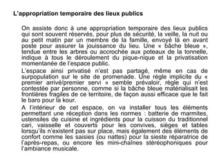 L’appropriation temporaire des lieux publics

  On assiste donc à une appropriation temporaire des lieux publics
  qui sont souvent réservés, pour plus de sécurité, la veille, la nuit ou
  au petit matin par un membre de la famille, envoyé là en avant
  poste pour assurer la jouissance du lieu. Une « bâche bleue »,
  tendue entre les arbres ou accrochée aux poteaux de la tonnelle,
  indique à tous le déroulement du pique-nique et la privatisation
  momentanée de l’espace public.
  L’espace ainsi privatisé n’est pas partagé, même en cas de
  surpopulation sur le site de promenade. Une règle implicite du «
  premier arrivé/premier servi » semble prévaloir, règle qui n’est
  contestée par personne, comme si la bâche bleue matérialisait les
  frontières fragiles de ce territoire, de façon aussi efficace que le fait
  le baro pour la kour.
  A l’intérieur de cet espace, on va installer tous les éléments
  permettant une réception dans les normes : batterie de marmites,
  ustensiles de cuisine et ingrédients pour la cuisson du traditionnel
  cari, vaisselle et couverts pour les convives, sièges et tables
  lorsqu’ils n’existent pas sur place, mais également des éléments de
  confort comme les saisies (ou nattes) pour la sieste réparatrice de
  l’après-repas, ou encore les mini-chaînes stéréophoniques pour
  l’ambiance musicale.
 