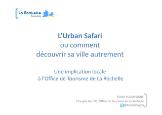 L’Urban Safari
       ou comment
découvrir sa ville autrement

        Une implication locale
à l’Office de Tourisme de La Rochelle


                                              Elodie POUDEVIGNE
                Chargée des TIC, Office de Tourisme de La Rochelle
                                                   @Epoudevigne
 