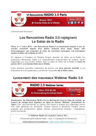 Communiqué de presse
Les Rencontres Radio 2.0 rejoignent
Le Salon de la Radio
Paris, le 1er mars 2016 - Les Rencontres Radio 2.0 connaissent depuis 5 ans un
succès croissant auprès d'un public toujours plus large. Aussi, afin
d'accompagner son évolution et créer de nouvelles synergies, cet événement
rejoint le Salon de la Radio en 2017.
En réponse à l'invitation de Philippe Chapot, directeur du Salon de la Radio, les
prochaines Rencontres Radio 2.0, habituellement programmées en octobre, seront
organisées sur une journée entière, dans le cadre du Salon de la Radio le lundi 30
janvier 2017, à la Grande Halle de la Villette.
Cette évolution permettra notamment de donner une plus grande visibilité à cet
événement et à ses partenaires, ouverts sur l'ensemble de la filière radio.
Lancement des nouveaux Webinar Radio 2.0
Dorénavant, les Rencontres Radio 2.0 se déclineront tout au long de l'année, au
travers de rendez-vous réguliers en ligne en format ‘Webinar’ (évènement en
ligne). Ces 'mini-Rencontres' au format court seront à chaque fois organisées autour
d'un sujet spécifique ou d'actualité. Chaque séance, à géométrie variable, pourra
proposer des présentations, débats, ateliers, présentations d'études / infographies,
pitchs de startups...
1er Webinar Radio 2.0, le jeudi 3 mars à 16h :
« Personalizing Broadcast Radio » avec V. Castaignet de Musicovery
Informations et inscriptions : http://www.rr20.fr/webinar/
 