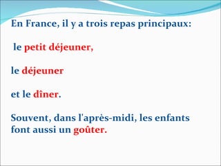 En France, il y a trois repas principaux: le  petit déjeuner,  le  déjeuner   et le  dîner . Souvent, dans l'après-midi, les enfants font aussi un  goûter. 