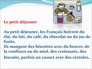 Le petit déjeuner Au petit déjeuner, les Français boivent du thé, du lait, du café, du chocolat ou du jus de fruits.  Ils mangent des biscottes avec du beurre, de la confiture ou du miel, des croissants, des biscuits, parfois un yaourt avec des céréales . 