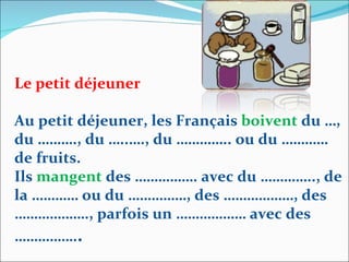 Le petit déjeuner Au petit déjeuner, les Français  boivent  du …, du ………., du …..…., du ………….. ou du ………… de fruits.  Ils  mangent  des ……………. avec du ………….., de la ………… ou du ……………, des ………………, des ………………., parfois un ……………… avec des ……………. . 