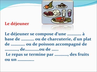 Le déjeuner Le déjeuner se compose d‘une …………. à base de ………… ou de charcuterie, d'un plat de …………. ou de poisson accompagné de …………, de………….ou de …... Le repas se termine par …………, des fruits ou un …………... 