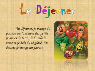 LeDéjeuner	Au déjeuner, je mange du poisson au four avec des petits pommes de terre, de la salade verte et je bois du té glacé. Au dessert je mange un yaourt.