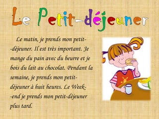 Le Petit-déjeunerLe matin, je prends mon petit--déjeuner. Il est très important. Je mange du pain avec du beurre et je bois du lait au chocolat. Pendant la semaine, je prends mon petit-déjeuner à huit heures. Le Week--end je prends mon petit-déjeuner plus tard.