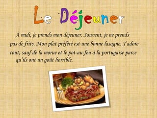 LeDéjeuner	À midi, je prends mon déjeuner. Souvent, je ne prendspas de frits. Mon plat préféré est une bonne lasagne. J’adore tout, sauf de la morue et le pot-au-feu à la portugaise parce qu’ils ont un goût horrible.  
