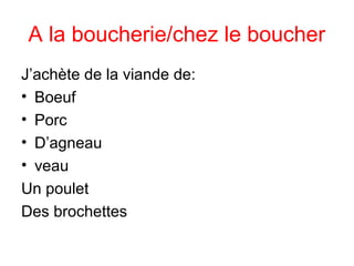 A la boucherie/chez le boucher
J’achète de la viande de:
• Boeuf
• Porc
• D’agneau
• veau
Un poulet
Des brochettes
 