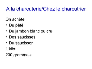 A la charcuterie/Chez le charcutrier
On achète:
• Du pâté
• Du jambon blanc ou cru
• Des saucisses
• Du saucisson
1 kilo
200 grammes
 