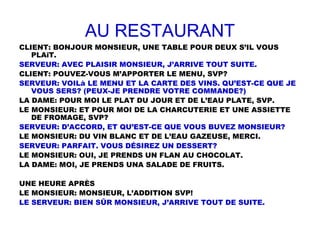 AU RESTAURANT
CLIENT: BONJOUR MONSIEUR, UNE TABLE POUR DEUX S’IL VOUS
PLAîT.
SERVEUR: AVEC PLAISIR MONSIEUR, J’ARRIVE TOUT SUITE.
CLIENT: POUVEZ-VOUS M’APPORTER LE MENU, SVP?
SERVEUR: VOILà LE MENU ET LA CARTE DES VINS. QU’EST-CE QUE JE
VOUS SERS? (PEUX-JE PRENDRE VOTRE COMMANDE?)
LA DAME: POUR MOI LE PLAT DU JOUR ET DE L’EAU PLATE, SVP.
LE MONSIEUR: ET POUR MOI DE LA CHARCUTERIE ET UNE ASSIETTE
DE FROMAGE, SVP?
SERVEUR: D’ACCORD, ET QU’EST-CE QUE VOUS BUVEZ MONSIEUR?
LE MONSIEUR: DU VIN BLANC ET DE L’EAU GAZEUSE, MERCI.
SERVEUR: PARFAIT. VOUS DÉSIREZ UN DESSERT?
LE MONSIEUR: OUI, JE PRENDS UN FLAN AU CHOCOLAT.
LA DAME: MOI, JE PRENDS UNA SALADE DE FRUITS.
UNE HEURE APRÈS
LE MONSIEUR: MONSIEUR, L’ADDITION SVP!
LE SERVEUR: BIEN SÛR MONSIEUR, J’ARRIVE TOUT DE SUITE.
 