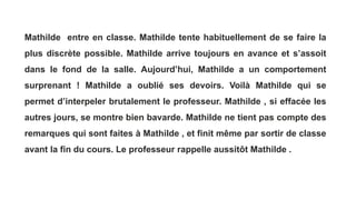 Mathilde entre en classe. Mathilde tente habituellement de se faire la
plus discrète possible. Mathilde arrive toujours en avance et s’assoit
dans le fond de la salle. Aujourd’hui, Mathilde a un comportement
surprenant ! Mathilde a oublié ses devoirs. Voilà Mathilde qui se
permet d’interpeler brutalement le professeur. Mathilde , si effacée les
autres jours, se montre bien bavarde. Mathilde ne tient pas compte des
remarques qui sont faites à Mathilde , et finit même par sortir de classe
avant la fin du cours. Le professeur rappelle aussitôt Mathilde .
 