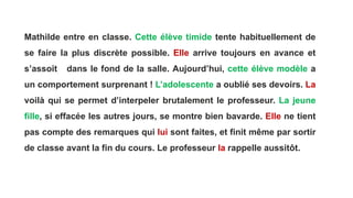 Mathilde entre en classe. Cette élève timide tente habituellement de
se faire la plus discrète possible. Elle arrive toujours en avance et
s’assoit dans le fond de la salle. Aujourd’hui, cette élève modèle a
un comportement surprenant ! L’adolescente a oublié ses devoirs. La
voilà qui se permet d’interpeler brutalement le professeur. La jeune
fille, si effacée les autres jours, se montre bien bavarde. Elle ne tient
pas compte des remarques qui lui sont faites, et finit même par sortir
de classe avant la fin du cours. Le professeur la rappelle aussitôt.
 