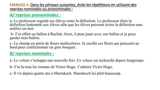 EXERCICE 2: Dans les phrases suivantes, évite les répétitions en utilisant des
reprises nominales ou pronominales :
A/ reprises pronominales :
a- Le professeur regarde ses élèves noter la définition. Le professeur dicte la
définition lentement aux élèves afin que les élèves puissent écrire la définition sans
oublier un mot.
b- J’ai offert un ballon à Rachid. Ainsi, il peut jouer avec son ballon et je peux
garder mon ballon.
c- Le champ est plein de fleurs multicolores. Je cueille ces fleurs qui poussent au
bord pour confectionner un gros bouquet.
B/ reprises nominales :
a- Le voleur s’échappa une nouvelle fois. Ce voleur est recherché depuis longtemps.
b- J’ai lu tous les romans de Victor Hugo. J’admire Victor Hugo.
c- Il vit depuis quatre ans à Marrakech. Marrakech lui plaît beaucoup.
 