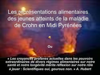 Les représentations alimentaires
des jeunes atteints de la maladie
de Crohn en Midi Pyrénées
Ou
« Les croyances profanes actuelles dans les pouvoirs
extraordinaires de divers régimes alimentaires sur notre
santé et notre longévité mérite réflexion sur notre rôle
à jouer : Scientifiques oui, gourous non. » A. Hubert
 