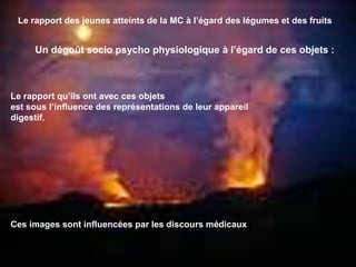 Le rapport des jeunes atteints de la MC à l’égard des légumes et des fruits
Un dégoût socio psycho physiologique à l’égard de ces objets :
Le rapport qu’ils ont avec ces objets
est sous l’influence des représentations de leur appareil
digestif.
Ces images sont influencées par les discours médicaux
 