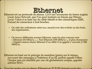Ethernet Ethernet est un protocole de réseau. LAN est l’acronyme du terme anglais Local Area Network, que l’on peut traduire en fraçais par Réseau Local. Celui-ci se base sur du câble blindé et des connectiques RJ45, Format de connecteur à huit broches. On relie des ordinateurs entre eux, associé avec des switchs ou des hubs, des imprimantes... On trouve différentes normes Ethernet, mais les plus connues sont « Ethernet (10 Mbit/s) », « Fast Ethernet (100 Mbit/s) », et plus récemment « Gigabit Liaison réseau Ethernet d’un débit d’un gigabit / seconde (1 000 Mbit/s). Ethernet est basé sur le principe de membres (pairs) sur le réseau, envoyant des messages à l’intérieur d’un fil, parfois appelé l’éther. Chaque pair est identifié par une clé globalement unique, appelée adresse MAC. Tous les postes sur un réseau Ethernet en TCP/IP doivent avoir des adresses distinctes sous la forme 255.255.255.255. 