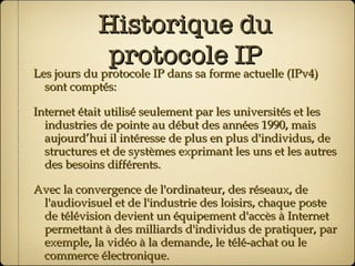 Historique du protocole IP Les jours du protocole IP dans sa forme actuelle (IPv4) sont comptés: Internet était utilisé seulement par les universités et les industries de pointe au début des années 1990, mais aujourd’hui il intéresse de plus en plus d'individus, de structures et de systèmes exprimant les uns et les autres des besoins différents. Avec la convergence de l'ordinateur, des réseaux, de l'audiovisuel et de l'industrie des loisirs, chaque poste de télévision devient un équipement d'accès à Internet permettant à des milliards d'individus de pratiquer, par exemple, la vidéo à la demande, le télé-achat ou le commerce électronique. 