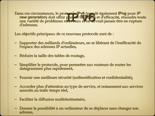 IP v6 Dans ces circonstances, le protocole  IPv6  (appelé également  IPng  pour  IP new generation ) doit offrir plus de flexibilité et d'efficacité, résoudre toute une variété de problèmes nouveaux et ne devrait jamais être en rupture d'adresses. Les objectifs principaux de ce nouveau protocole sont de : Supporter des milliards d'ordinateurs, en se libérant de l'inefficacité de l'espace des adresses IP actuelles, Réduire la taille des tables de routage, Simplifier le protocole, pour permettre aux routeurs de router les datagrammes plus rapidement, Fournir une meilleure sécurité (authentification et confidentialité), Accorder plus d'attention au type de service, et notamment aux services associés au trafic temps réel, Faciliter la diffusion multidestinataire, Donner la possibilité à un ordinateur de se déplacer sans changer son adresse, Permettre au protocole une évolution future, Accorder à l'ancien et au nouveau protocole une coexistence pacifique. 