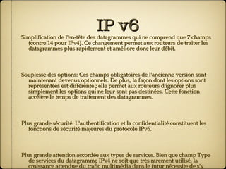 IP v6 Simplification de l'en-tête des datagrammes qui ne comprend que 7 champs (contre 14 pour IPv4). Ce changement permet aux routeurs de traiter les datagrammes plus rapidement et améliore donc leur débit. Souplesse des options: Ces champs obligatoires de l'ancienne version sont maintenant devenus optionnels. De plus, la façon dont les options sont représentées est différente ; elle permet aux routeurs d'ignorer plus simplement les options qui ne leur sont pas destinées. Cette fonction accélère le temps de traitement des datagrammes. Plus grande sécurité: L'authentification et la confidentialité constituent les fonctions de sécurité majeures du protocole IPv6. Plus grande attention accordée aux types de services. Bien que champ Type de services du datagramme IPv4 ne soit que très rarement utilisé, la croissance attendue du trafic multimédia dans le futur nécessite de s'y intéresser. 