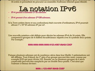 La notation IPv6 La nouveauté majeure d'IPv6 est l'utilisation d'adresses plus longues qu'IPv4, codées sur 16 octets et permettent de procurer un ensemble d'adresses Internet quasi illimité. IPv4 permet d'adresser  2^32  adresses IPv6 permet d'en adresser  2^128  adresses. Si la Terre entière (terre et eau confondues) était couverte d'ordinateurs, IPv6 pourrait allouer 7 x 10^23 adresses IP par m². Une nouvelle notation a été définie pour décrire les adresses IPv6 de 16 octets. Elle comprend 8 groupes de 4 chiffres hexadécimaux séparés avec le symbole deux-points. Par exemple : 8000:0000:0000:0000:0123:4567:89AB:CDEF Puisque plusieurs adresses ont de nombreux zéros dans leur libellé, 3 optimisations ont été définies. Tout d'abord, les 1° zéro d'un groupe peuvent être omis, comme par exemple 0123 qui peut s'écrire 123. Ensuite, un ou plusieurs groupes de 4 zéros consécutifs peuvent être remplacés par un double deux-points. C'est ainsi que l'adresse ci-dessus devient : 8000::::123:4567:89AB:CDEF Les adresses IPv4 peuvent être écrites en utilisant la représentation de l'adresse en notation décimale pointée précédée d'un double deux-points, comme par exemple : ::192.31.254.46 