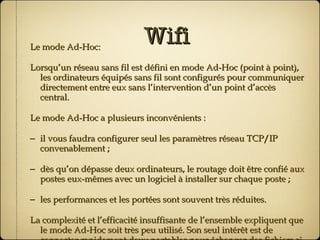 Wifi Le mode Ad-Hoc: Lorsqu’un réseau sans fil est défini en mode Ad-Hoc (point à point), les ordinateurs équipés sans fil sont configurés pour communiquer directement entre eux sans l’intervention d’un point d’accès central. Le mode Ad-Hoc a plusieurs inconvénients : il vous faudra configurer seul les paramètres réseau TCP/IP convenablement ; dès qu’on dépasse deux ordinateurs, le routage doit être confié aux postes eux-mêmes avec un logiciel à installer sur chaque poste ; les performances et les portées sont souvent très réduites. La complexité et l’efficacité insuffisante de l’ensemble expliquent que le mode Ad-Hoc soit très peu utilisé. Son seul intérêt est de connecter rapidement deux portables pour échanger des fichiers si l’on a aucun câble… 