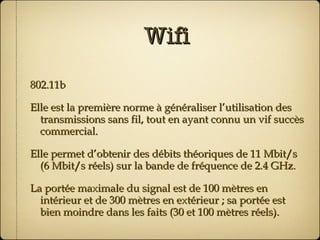 Wifi 802.11b Elle est la première norme à généraliser l’utilisation des transmissions sans fil, tout en ayant connu un vif succès commercial. Elle permet d’obtenir des débits théoriques de 11 Mbit/s (6 Mbit/s réels) sur la bande de fréquence de 2.4 GHz. La portée maximale du signal est de 100 mètres en intérieur et de 300 mètres en extérieur ; sa portée est bien moindre dans les faits (30 et 100 mètres réels). 