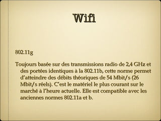 Wifi 802.11g  Toujours basée sur des transmissions radio de 2,4 GHz et des portées identiques à la 802.11b, cette norme permet d’atteindre des débits théoriques de 54 Mbit/s (26 Mbit/s réels). C’est le matériel le plus courant sur le marché à l’heure actuelle. Elle est compatible avec les anciennes normes 802.11a et b.  