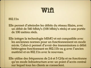 Wifi 802.11n Elle permet d’atteindre les débits du réseau filaire, avec un débit de 540 Mbit/s (100 Mbit/s réels) et une portée de 100 mètres réels. Elle intègre la technologie MIMO et est compatible avec les anciennes normes pour un fonctionnement en mode mixte. Celui-ci permet d’avoir des transmissions à débit hétérogène fonctionnant en 802.11b ou g avec l’ancien matériel et en 802.11n avec le nouveau. Elle utilise des fréquences de 2.4 et 5 GHz et ne fonctionne qu’en mode Infrastructure avec un point d’accès central sur lequel tous les clients se connectent. 