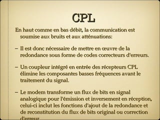 CPL En haut comme en bas débit, la communication est soumise aux bruits et aux atténuations: Il est donc nécessaire de mettre en œuvre de la redondance sous forme de codes correcteurs d'erreurs. Un coupleur intégré en entrée des récepteurs CPL élimine les composantes basses fréquences avant le traitement du signal. Le modem transforme un flux de bits en signal analogique pour l'émission et inversement en réception, celui-ci inclut les fonctions d'ajout de la redondance et de reconstitution du flux de bits original ou correction d'erreur. 