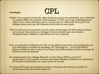 CPL Avantages: Profiter d’un support existant (le câble électrique) qui est très généralisé, pour véhiculer de manière fiable des données informatiques. Le CPL est à ce jour principalement utilisé sur le réseau électrique privé, où il permet de s’affranchir de la pose d’un câblage réseau ainsi que des obstacles divers tels les murs épais. Cela n’en fait pas un concurrent pour les autres technologies de télécommunications, qui ont pour chacune leurs avantages et inconvénients, mais une solution complémentaire crédible et aujourd'hui arrivée à maturité. Pour un particulier l’utilisation du CPL en bas débit donne accès à des applications de type domotique (contrôle du chauffage, de l’éclairage etc…) et en haut débit il pourra faciliter la mise en place d’un réseau local informatique (LAN) de partage de fichiers ou d’accès Internet. En remplacement d’un câblage Ethernet ou d’un réseau WIFI au sein d’un appartement, d’une maison, le réseau électrique distribue facilement et rapidement les données multimédias sur chaque prise de courant. Un réseau CPL peut très facilement évoluer en fonction des besoins en points de connexion au sein de la zone desservie. Dans un réseau de type Homeplug, bien que les débits annoncés par les fabricants soient inférieurs en pratique (c’est aussi le cas pour le WI-FI), ils restent suffisants pour satisfaire la plupart des besoins. 