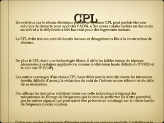 CPL En extérieur sur le réseau électrique public, un système CPL peut parfois être une solution de desserte pour apporter l’ADSL à des zones rurales isolées ou des accès au web et à la téléphonie à très bas coût pour des logements sociaux. Le CPL évite très souvent de lourds travaux et désagréments liés à la construction de réseaux. De plus le CPL étant une technologie filaire, il offre les faibles temps de réponse nécessaires à certaines applications comme la télévision haute définition (TVHD) et la voix sur IP (VoIP). Les autres avantages d’un réseau CPL haut débit sont la sécurité contre les intrusions (média difficile d’accès), la réduction du coût de l’infrastructure télécom et du délai de sa réalisation. Par ailleurs les dernières solutions basée sur cette technologie intègrent des mécanismes de filtrage de fréquences qui évitent de perturber (et d’être perturbé) par les autres signaux qui pourraient être présents au voisinage sur la même bande de fréquence (ondes courtes). Grâce aux modes d’économie d’énergie présents sur certains produits, l’activité sur le réseau électrique et donc la consommation des équipements est réduite au minimum lorsqu’il n’y a pas de trafic. 