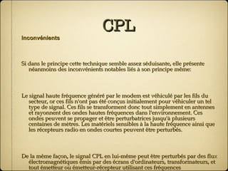 CPL Inconvénients Si dans le principe cette technique semble assez séduisante, elle présente néanmoins des inconvénients notables liés à son principe même: Le signal haute fréquence généré par le modem est véhiculé par les fils du secteur, or ces fils n'ont pas été conçus initialement pour véhiculer un tel type de signal. Ces fils se transforment donc tout simplement en antennes et rayonnent des ondes hautes fréquences dans l'environnement. Ces ondes peuvent se propager et être perturbatrices jusqu'à plusieurs centaines de mètres. Les matériels sensibles à la haute fréquence ainsi que les récepteurs radio en ondes courtes peuvent être perturbés. De la même façon, le signal CPL en lui-même peut être perturbés par des flux électromagnétiques émis par des écrans d'ordinateurs, transformateurs, et tout émetteur ou émetteur-récepteur utilisant ces fréquences (radiodiffusion, communications civiles ou militaires, radioamateurs)… 