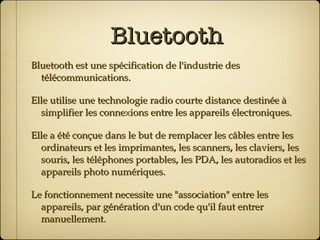 Bluetooth Bluetooth est une spécification de l'industrie des télécommunications. Elle utilise une technologie radio courte distance destinée à simplifier les connexions entre les appareils électroniques. Elle a été conçue dans le but de remplacer les câbles entre les ordinateurs et les imprimantes, les scanners, les claviers, les souris, les téléphones portables, les PDA, les autoradios et les appareils photo numériques. Le fonctionnement necessite une "association" entre les appareils, par génération d'un code qu'il faut entrer manuellement. 