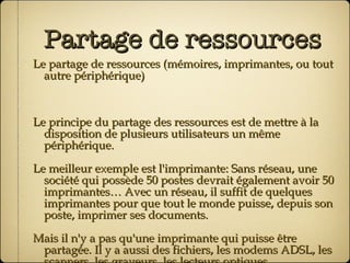 Partage de ressources Le partage de ressources (mémoires, imprimantes, ou tout autre périphérique) Le principe du partage des ressources est de mettre à la disposition de plusieurs utilisateurs un même périphérique. Le meilleur exemple est l'imprimante: Sans réseau, une société qui possède 50 postes devrait également avoir 50 imprimantes… Avec un réseau, il suffit de quelques imprimantes pour que tout le monde puisse, depuis son poste, imprimer ses documents. Mais il n'y a pas qu'une imprimante qui puisse être partagée. Il y a aussi des fichiers, les modems ADSL, les scanners, les graveurs, les lecteurs optiques …   