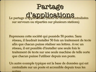 Partage d’applications Le partage d'applications (bases de données centralisées sur serveurs ou réparties sur plusieurs stations) Reprenons cette société qui possède 50 postes. Sans réseau, il faudrait installer 50 fois un traitement de texte afin que chacun puisse réaliser ses lettres. Avec un réseau, il est possible d'installer une seule fois le traitement de texte sur une seule machine de telle sorte que chacun puisse l'utiliser depuis son poste. Un autre exemple typique est la base de données qui est centralisée sur un poste et accessible depuis tous les autres. 