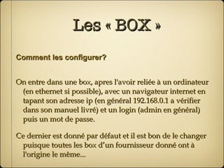 Les « BOX » Comment les configurer? On entre dans une box, apres l'avoir reliée à un ordinateur (en ethernet si possible), avec un navigateur internet en tapant son adresse ip (en général 192.168.0.1 a vérifier dans son manuel livré) et un login (admin en général) puis un mot de passe. Ce dernier est donné par défaut et il est bon de le changer puisque toutes les box d’un fournisseur donné ont à l'origine le même... 