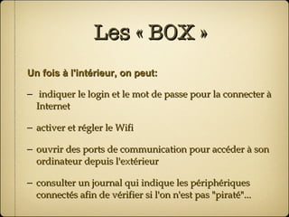 Les « BOX » Un fois à l'intérieur, on peut: indiquer le login et le mot de passe pour la connecter à Internet activer et régler le Wifi ouvrir des ports de communication pour accéder à son ordinateur depuis l'extérieur consulter un journal qui indique les périphériques connectés afin de vérifier si l'on n'est pas "piraté"... 