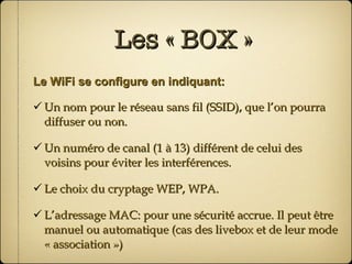 Les « BOX » Le WiFi se configure en indiquant: Un nom pour le réseau sans fil (SSID), que l’on pourra diffuser ou non. Un numéro de canal (1 à 13) différent de celui des voisins pour éviter les interférences. Le choix du cryptage WEP, WPA. L’adressage MAC: pour une sécurité accrue. Il peut être manuel ou automatique (cas des livebox et de leur mode « association ») 