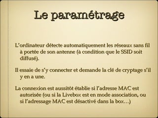 Le paramétrage L’ordinateur détecte automatiquement les réseaux sans fil à portée de son antenne (à condition que le SSID soit diffusé). Il essaie de s’y connecter et demande la clé de cryptage s’il y en a une. La connexion est aussitôt établie si l’adresse MAC est autorisée (ou si la Livebox est en mode association, ou si l’adressage MAC est désactivé dans la box…) 