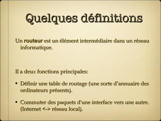 Quelques définitions Un  routeur  est un élément intermédiaire dans un réseau informatique. Il a deux fonctions principales: Définir une table de routage (une sorte d’annuaire des ordinateurs présents). Commuter des paquets d'une interface vers une autre. (Internet <-> réseau local). 