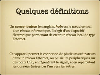 Quelques définitions Un  concentrateur  (en anglais,  hub ) est le nœud central d'un réseau informatique. Il s'agit d'un dispositif électronique permettant de créer un réseau local de type Ethernet. Cet appareil permet la connexion de plusieurs ordinateurs dans un réseau Ethernet, ou plusieurs périphériques sur des ports USB, en régénérant le signal, et en répercutant les données émises par l'un vers les autres. 