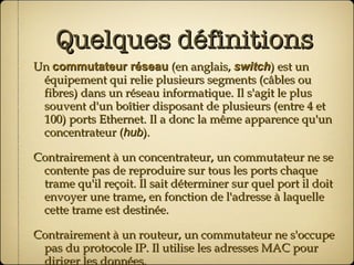 Quelques définitions Un  commutateur réseau  (en anglais,  switch ) est un équipement qui relie plusieurs segments (câbles ou fibres) dans un réseau informatique. Il s'agit le plus souvent d'un boîtier disposant de plusieurs (entre 4 et 100) ports Ethernet. Il a donc la même apparence qu'un concentrateur ( hub ). Contrairement à un concentrateur, un commutateur ne se contente pas de reproduire sur tous les ports chaque trame qu'il reçoit. Il sait déterminer sur quel port il doit envoyer une trame, en fonction de l'adresse à laquelle cette trame est destinée. Contrairement à un routeur, un commutateur ne s'occupe pas du protocole IP. Il utilise les adresses MAC pour diriger les données. 